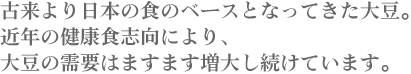 古来より日本の食のベースとなってきた大豆。近年の健康食志向により、大豆の需要はますます増大し続けています。